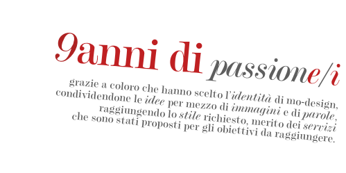 
9anni di passione/i
 
grazie a coloro che hanno scelto l’identità di mo-design,
condividendone le idee per mezzo di immagini e di parole, raggiungendo lo stile richiesto, merito dei servizi
che sono stati proposti per gli obiettivi da raggiungere.

