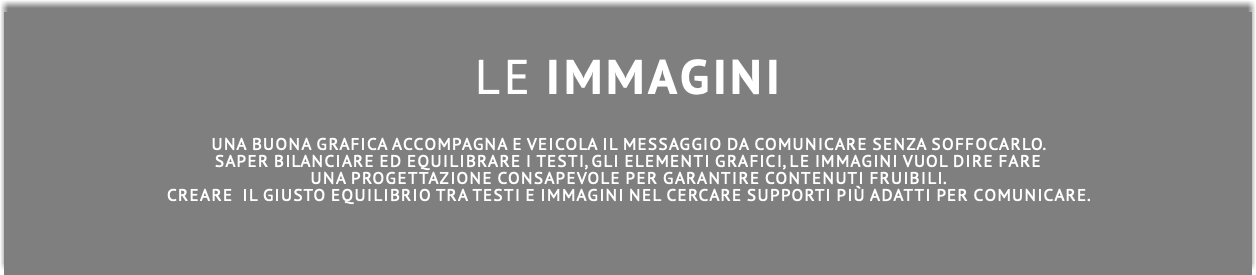  Le Immagini Una buona grafica accompagna e veicola il messaggio da comunicare senza soffocarlo. Saper bilanciare ed equilibrare i testi, gli elementi grafici, le immagini vuol dire fare una progettazione consapevole per garantire contenuti fruibili. Creare il giusto equilibrio tra testi e immagini nel cercare supporti più adatti per comunicare. 