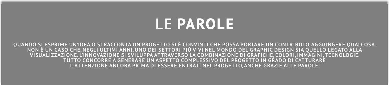  Le PAROLE Quando SI esprimE un’idea o SI raccontA un progetto si è convinti che possa portare un contributo, aggiungere qualcosa. non è un caso che, negli ultimi anni, uno dei settori più vivi nel mondo del graphic design sia quello legato alla visualizZAZIONE. l’innovazione si sviluppa attraverso la combinazione di grafiche, colori, immagini, tecnologie. Tutto concorre a generare un aspetto complessivo del progetto in grado di catturare l’ attenzione ancora prima di essere entrati nel progetto, ANCHE GRAZIE ALLE PAROLE. 