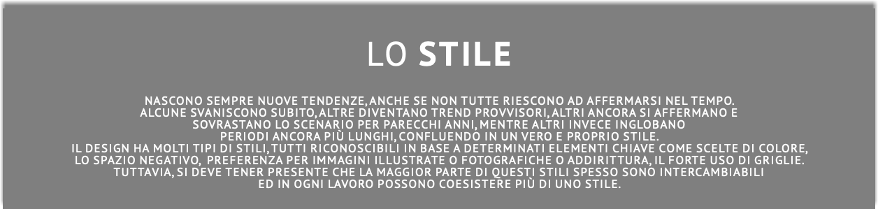  LO STILE NASCONO sempre nuove tendenze, anche se non tutte riescono ad affermarsi nel tempo. alcune svaniscono subito, altre diventano trend provvisori, altri ancora si affermano e sovrastano lo scenario per parecchi anni, mentre altri invece inglobano periodi ancora più lunghi, confluendo in un vero e proprio stile. Il design ha molti tipi DI stili, tutti riconoscibili in base a determinati elementi chiave come scelte di colore, lo spazio negativo, preferenza per immagini illustrate o fotografiche o addirittura, il forte uso di griglie. Tuttavia, SI DEVE tener presente che la maggior parte di questi stili spesso SONO intercambiabili eD IN ogni lavoro pOSSONO coEsistere più di uno stile. 