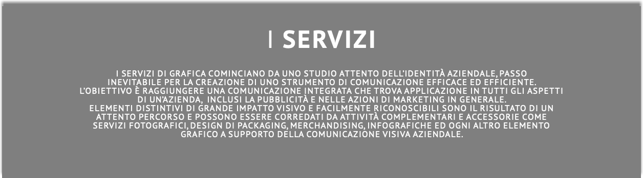  I SERVIZI I servizi di grafica cominciano da uno studio attento dell’identità aziendale, passo inevitabile per la creazione di uno strumento di comunicazione efficace ed efficiente. L’obiettivo è raggiungere una comunicazione integrata che trova applicazione in tutti gli aspetti di un’azienda, inclusi la pubblicità e nelle azioni di marketing in generale. Elementi distintivi di grande impatto visivo e facilmente riconoscibili sono il risultato di un attento percorso e possono essere corredati da attività complementari e accessorie come servizi fotografici, design di packaging, merchandising, inFOGRAFICHE ed ogni altro elemento grafico a supporto della comunicazione visiva aziendale.