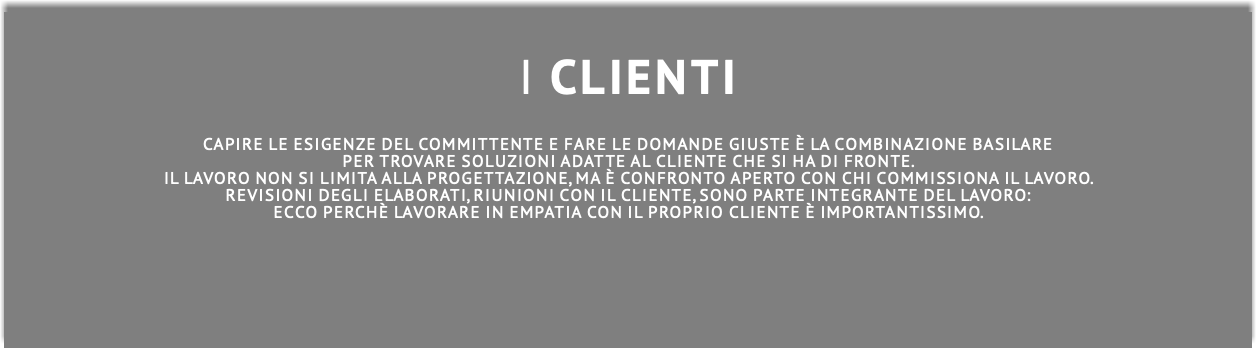  I CLIENTI capire le esigenze del committente E fare le domande giuste è LA COMBINAZIONE BASILARE per trovare soluzioni adatte al cliente che si ha di fronte. Il lavoro non si limita alla progettazione, ma è confronto aperto con chi commissiona il lavoro. Revisioni degli elaborati, riunioni con il cliente, sono parte integrante del lavoro: ecco perchè lavorare in empatia con il proprio cliente è importantissimo. 