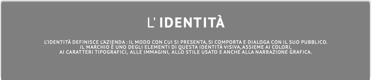  L' IDENTITà L’identità definisce l’azienda : il modo con cui si presenta, si comporta e dialogA con il suo pubblico. Il marchio è uno degli elementi di questa identità visiva, assieme ai colori,  Ai caratteri tipografici, ALle immagini, ALLO stile usato E ANCHE ALla narrazione grafica.