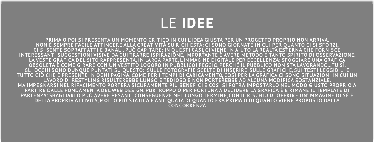  LE idee PRIMA O POI SI PRESENTA UN MOMENTO CRITICO IN CUI L'IDEA GIUSTA PER UN PROGETTO PROPRIO NON ARRIVA. NON È SEMPRE FACILE ATTINGERE ALLA CREATIVITÀ SU RICHIESTA: CI SONO GIORNATE IN CUI PER QUANTO CI SI SFORZI, cI SI SENTE SOPRAFFATTI E BANALI. PUÒ CAPITARE; IN QUESTI CASI, CI VIENE IN AIUTO LA REALTà ESTERNA CHE FORNISCE INTERESSANTI SUGGESTIONI VISIVE DA CUI TRARRE ISPIRAZIONE, IMPORTANTE è AVERE METODO E TANTO SPIRITO DI OSSERVAZIONE. La veste grafica del sito rappresenta, in larga parte, l'immagine digitale per eccellenza: sfoggiare una grafica obsoleta è come girare con un vestito logoro in pubblico! Peggio, perché il pubblico non sta lavorando...tu sì. Gli occhi sono dunque puntati su QUESTO: sulle fotografie sceltE di inserire, sulle grafiche, suI TESTI LEGGIBILI E TUTTO CIò CHE è PRESENTE in ogni paginA. Come per i tempi di caricamento, così per la grafica ci sono situazioni in cui un lavoro di restyling risulterebbe lungo e tedioso e non porterebbe ad alcuna modifica sostanziale. ma IMPEGNARSI NEL rifaCIMENTO porterà sicuramente più benefici e così si potrà impostarlo nel modo giusto proprio a partire dalle fondamenta DEL WEB DESIGN. Purtroppo o per fortuna a decidere la grafica è e rimane il template di partenza: sbagliarlo può avere pesanti conseguenze nel lungo termine, con il rischio di offrire un’immagine di sé e della propria attività, molto più statica e antiquata di quanto ERA PRIMA O DI QUANTO viene proposto daLLA concorrenZA
