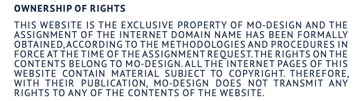 Ownership of rights This website is the exclusive property of MO-DESIGN and the assignment of the internet domain name has been formally obtained, according to the methodologies and procedures in force at the time of the assignment request. The rights on the Contents belong to MO-DESIGN. All the internet pages of this website contain material subject to copyright. Therefore, with their publication, MO-DESIGN does not transmit any rights to any of the contents of the website.