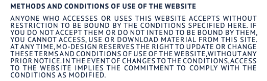 Methods and conditions of use of the website Anyone who accesses or uses this website accepts without restriction to be bound by the conditions specified here. If you do not accept them or do not intend to be bound by them, you cannot access, use or download material from this site. At any time, MO-DESIGN reserves the right to update or change these terms and conditions of use of the website, without any prior notice. In the event of changes to the conditions, access to the website implies the commitment to comply with the conditions as modified.