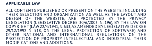 Applicable law All contents published or present on the website, including their selection and organization as well as the layout and design of the website, are protected by the privacy legislation (Legislative Decree 30/6/2003, n. 196), by the law on copyright (Law 22/4/1941, n. 633, as amended by Legislative Decree 29/12/1992 n. 518, on the legal protection of software) and other national and international regulations on the protection of property intellectual and industrial, their modifications and additions.