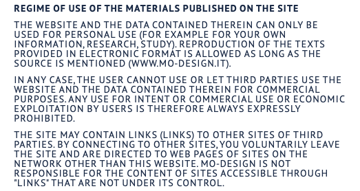 Regime of use of the materials published on the site The website and the data contained therein can only be used for personal use (for example for your own information, research, study). Reproduction of the texts provided in electronic format is allowed as long as the source is mentioned (www.mo-design.it). In any case, the user cannot use or let third parties use the website and the data contained therein for commercial purposes. Any use for intent or commercial use or economic exploitation by users is therefore always expressly prohibited. The site may contain links (links) to other sites of third parties. By connecting to other sites, you voluntarily leave the site and are directed to web pages of sites on the network other than this website. MO-DESIGN is not responsible for the content of sites accessible through "links" that are not under its control.