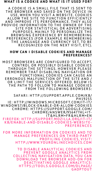 What is a cookie and what is it used for? A cookie is a small file that is sent to the browser and saved on the device IN USE, when you visit a website. Cookies allow the site to function efficiently and improve its performance. they also provide information to the owner of the site for statistical or advertising purposes, mainly to personalize the browsing experience by remembering preferences (for example remembering the language and currency set, to BE RECOGNIZED on the next visit, etc). How can I disable cookies and manage preferences?  Most browsers are configured to accept, control or possibly disable cookies through the settings. however PLEASE REMEMBER that disabling navigation or functional cookies can cause an ERRONOUS malfunction of the site and / or limit the services offered. Below is the path to follow to manage cookies from the following browsers: Safari: http://support.apple.com/kb/PH19255 IE: http://windows.microsoft.com/it-it/windows7/block-enable-or-allow-cookies Chrome: https://support.google.com/chrome/answer/95647?hl=it-IT&hlrm=fr&hlrm=en Firefox: http://support.mozilla.org/it-IT/kb/enable-and-disable-cookies-website-preferences For more information on cookies and to manage preferences on third-party profiling cookies, visit: http://www.youronlinechoices.com To disable analytical cookies and prevent Google Analytics from collecting navigation data, you can download the browser add-on for deactivating Google Analytics: https://tools.google.com/dlpage/gaoptout