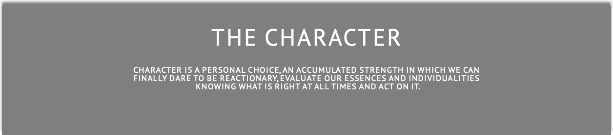  THE CHARACTER Character is a personal choice, an accumulated strength in which we can finally dare to be reactionary, evaluate our essences and individualitieS  knowing what is right at all times and act on it.
