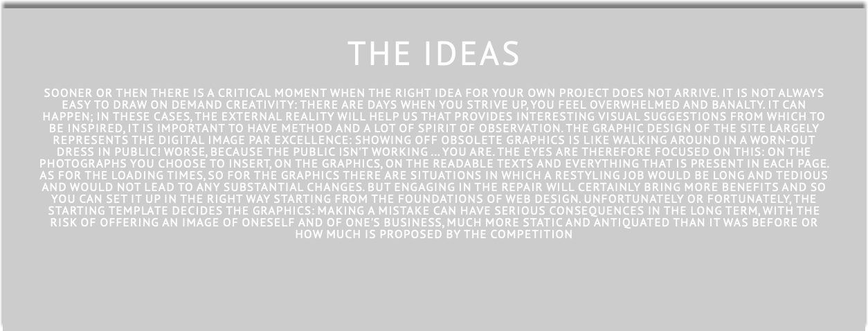  THE ideAS SOONER OR THEN THERE IS A CRITICAL MOMENT WHEN THE RIGHT IDEA FOR YOUR OWN PROJECT DOES NOT ARRIVE. IT IS NOT ALWAYS EASY TO DRAW ON DEMAND CREATIVITY: THERE ARE DAYS WHEN YOU STRIVE UP, YOU FEEL OVERWHELMED AND BANALTY. IT CAN HAPPEN; IN THESE CASES, THE EXTERNAL REALITY WILL HELP US THAT PROVIDES INTERESTING VISUAL SUGGESTIONS FROM WHICH TO BE INSPIRED, IT IS IMPORTANT TO HAVE METHOD AND A LOT OF SPIRIT OF OBSERVATION. The graphic design of the site largely represents the digital image par excellence: showing off obsolete graphics is like walking around in a worn-out dress in public! Worse, because the public isn't working ... you are. The eyes are therefore focused on THIS: on the photographs you choose to insert, on the graphics, on the READABLE TEXTS AND EVERYTHING THAT IS PRESENT in each page. As for the loading times, so for the graphics there are situations in which a restyling job would be long and tedious and would not lead to any substantial changes. but ENGAGING IN THE REPAIR will certainly bring more benefits and so you can set it up in the right way starting from the foundations of WEB DESIGN. Unfortunately or fortunately, the starting template decides the graphics: making a mistake can have serious consequences in the long term, with the risk of offering an image of oneself and of one's business, much more static and antiquated than it WAS BEFORE OR HOW MUCH is proposed by the competition