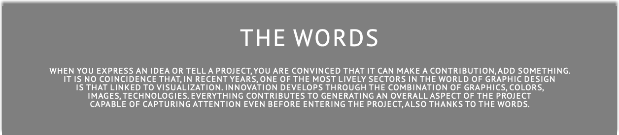 THE WORDS When you express an idea or tell a project, you are convinced that it can make a contribution, add something. it is no coincidence that, in recent years, one of the most lively sectors in the world of graphic design is that linked to visualization. innovation develops through the combination of graphics, colors, images, technologies. Everything contributes to generating an overall aspect of the project capable of capturing attention even before entering the project, ALSO THANKS TO THE WORDS.