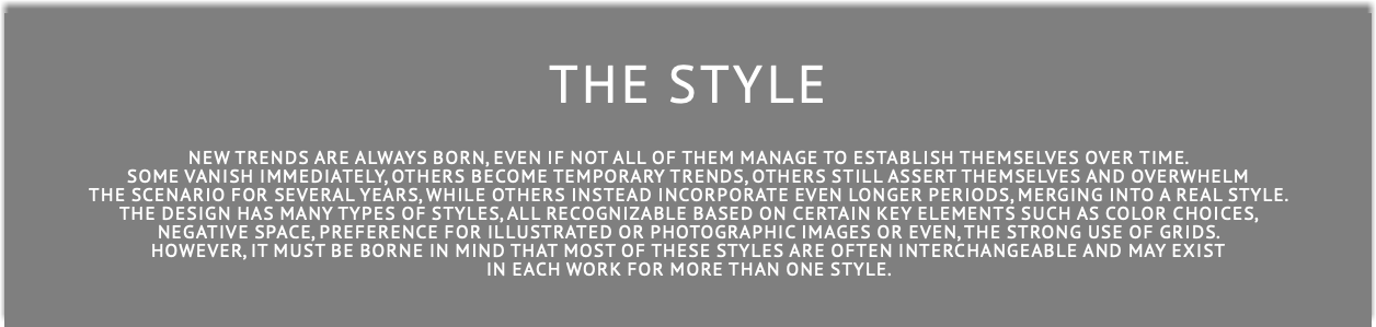  THE STYLE New trends are always born, even if not all of them manage to establish themselves over time. some vanish immediately, others become temporary trends, others still assert themselves and overwhelm the scenario for several years, while others instead incorporate even longer periods, merging into a real style. The design has many types of styles, all recognizable based on certain key elements such as color choices, negative space, preference for illustrated or photographic images or even, the strong use of grids. However, it MUST be borne in mind that most of these styles are often interchangeable and MAY exist in each work for more than one style.