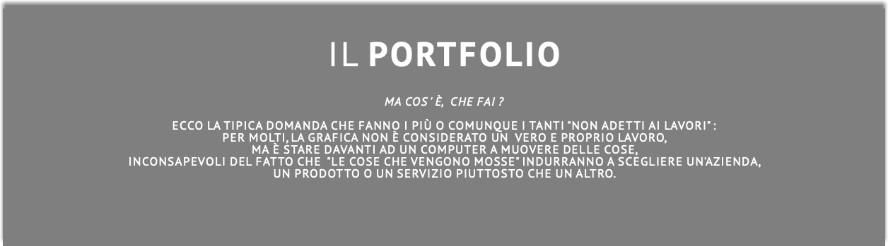  IL PORTFOLIO MA COS ' è, CHE FAI ?  Ecco la tipica domanda che fanno i più o comunque i tanti "non adetti ai lavori" : per molti, la grafica non è considerato un vero e proprio lavoro, ma è stare davanti ad un computer a muovere delle cose, inconsapevoli del fatto che "le cose che vengono mosse" indurranno a scegliere un'azienda, un prodotto o un servizio piuttosto che un altro.