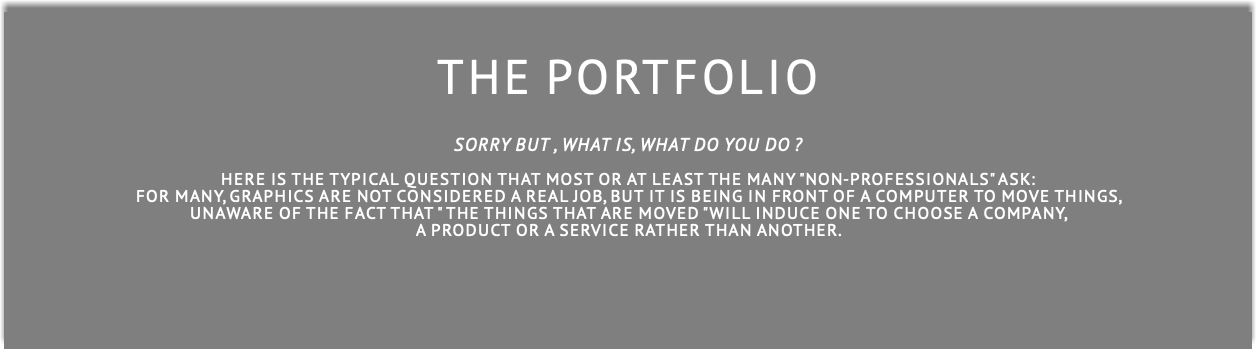  THE PORTFOLIO SORRY BUT , WHAT IS, WHAT DO YOU DO ?  Here is the typical question that most or at least the many "non-professionals" ask: for many, graphics are not considered a real job, but it is being in front of a computer to move things, unaware of the fact that " the things that are moved "will induce one to choose a company,  a product or a service rather than another.