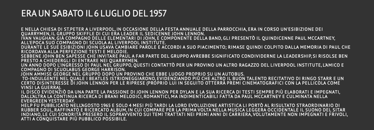 era un sabato il 6 luglio del 1957  e nella chiesa di St.Peter a Liverpool, in occasione della festa annuale della parrocchia, era in corso un'esibizione dei Quarrymen, il gruppo skiffle di cui era leader il sedicenne John Lennon. Ivan Vaughan, già compagno delle elementari di John, e componente della band, gli presentò il quindicenne Paul McCartney, all'epoca suo compagno di scuola al Liverpool Institute. Durante le sue esibizioni John usava cambiare parole e accordi a suo piacimento; rimase quindi colpito dalla memoria di Paul che ricordava alla perfezione testi e melodie. Sebbene John ben sapesse che invitare Paul a far parte del gruppo avrebbe significato condividerne la leadership, si risolse ben presto a chiedergli di entrare nei Quarrymen. Un anno dopo l'ingresso di Paul nel gruppo, questi contattò per un provino un altro ragazzo del Liverpool Institute, l'amico e compagno di scuolabus George Harrison. John ammise George nel gruppo dopo un provino che ebbe luogo proprio su un autobus. to-indulgente nel quale i Beatles istrioneggiarono, evidenziando più che altro il buon talento recitativo di Ringo Starr e un certo disinteresse di John Lennon per le riprese (proprio lui in seguito otterrà premi cinematografici con la pellicola Come vinsi la guerra). Il disco evidenziò da una parte la passione di John Lennon per Dylan e la sua ricerca di testi sempre più elaborati e impegnati, dall’altra la continua ricerca di brani melodici, romantici, ma indimenticabili fatta da Paul McCartney e culminata nella evergreen Yesterday. Help fu pubblicato nell’agosto 1965 e solo 4 mesi più tardi la loro evoluzione artistica li portò al risultato straordinario di Rubber Soul, raffinato e ricercato album, in cui compare per la prima volta nella musica leggera occidentale il suono del sitar indiano, le cui sonorità presero il sopravvento sui temi trattati nei primi anni di carriera, volutamente non impegnati e frivoli, atti a conquistare più pubblico possibile. 