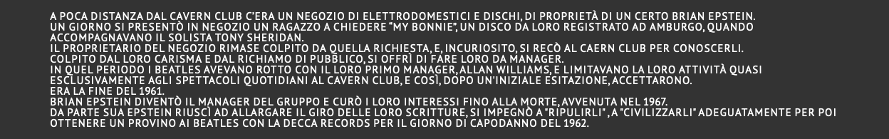  A poca distanza dal Cavern club c’era un negozio di elettrodomestici e dischi, di proprietà di un certo BRIAN EPSTEIN. Un giorno si presentò in negozio un ragazzo a chiedere “My Bonnie”, un disco da loro registrato ad Amburgo, quando accompagnavano il solista Tony Sheridan. Il proprietario del negozio rimase colpito da quella richiesta, e, incuriosito, si recò al Caern Club per conoscerli. Colpito dal loro carisma e dal richiamo di pubblico, si offrì di fare loro da manager. In quel periodo i Beatles avevano rotto con il loro primo manager, Allan Williams, e limitavano la loro attività quasi esclusivamente agli spettacoli quotidiani al Cavern club, e così, dopo un'iniziale esitazione, accettarono. Era la fine del 1961. Brian Epstein diventò il manager del gruppo e curò i loro interessi fino alla morte, avvenuta nel 1967. Da parte sua Epstein riuscì ad allargare il giro delle loro scritture, si impegnò a "ripulirli" , a "civilizzarli" adeguatamente per poi ottenere un provino ai Beatles con la Decca records per il giorno di capodanno del 1962. 