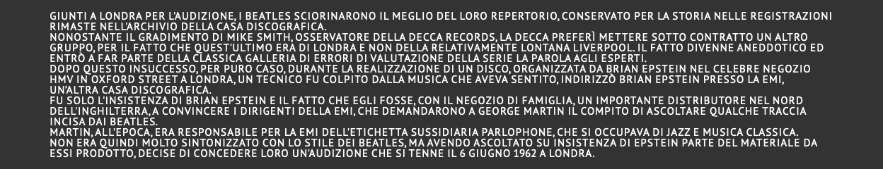  Giunti a Londra per l'audizione, i Beatles sciorinarono il meglio del loro repertorio, conservato per la storia nelle registrazioni rimaste nell'archivio della casa discografica. Nonostante il gradimento di Mike Smith, osservatore della Decca Records, la Decca preferì mettere sotto contratto un altro gruppo, per il fatto che quest'ultimo era di Londra e non della relativamente lontana Liverpool. Il fatto divenne aneddotico ed entrò a far parte della classica galleria di errori di valutazione della serie La parola agli esperti. Dopo questo insuccesso, per puro caso, durante la realizzazione di un disco, organizzata da Brian Epstein nel celebre negozio HMV in Oxford street a Londra, un tecnico fu colpito dalla musica che aveva sentito, indirizzò Brian Epstein presso la EMI, un’altra casa discografica. Fu solo l'insistenza di Brian Epstein e il fatto che egli fosse, con il negozio di famiglia, un importante distributore nel nord dell'Inghilterra, a convincere i dirigenti della EMI, che demandarono a George Martin il compito di ascoltare qualche traccia incisa dai Beatles. Martin, all'epoca, era responsabile per la EMI dell'etichetta sussidiaria Parlophone, che si occupava di jazz e musica classica. Non era quindi molto sintonizzato con lo stile dei Beatles, ma avendo ascoltato su insistenza di Epstein parte del materiale da essi prodotto, decise di concedere loro un'audizione che si tenne il 6 giugno 1962 a Londra. 
