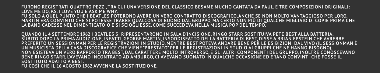  Furono registrati quattro pezzi, tra cui una versione del classico Besame Mucho cantata da Paul, e tre composizioni originali: Love Me Do, P.S. I Love You e Ask Me Why. Fu solo a quel punto che i Beatles poterono avere un vero contratto discografico, anche se non molto vantaggioso per loro. Martin era convinto che si potesse trarre qualcosa di buono dal gruppo, ma certo non più di qualche migliaio di copie prima che la band cadesse nel dimenticatoio e si sciogliesse, come succedeva nella musica pop del tempo. Quando il 4 settembre 1962 i Beatles si ripresentarono in sala d'incisione, Ringo Starr sostituiva Pete Best alla batteria. Subito dopo la prima audizione, infatti, George Martin, insoddisfatto della batteria di Best, disse a Brian Epstein che avrebbe preferito un sessionman per le registrazioni in studio, mentre Best poteva andare bene per le esibizioni dal vivo (il sessionman è un musicista della casa discografice che viene “prestato” per le registrazioni in studio ai gruppi che ne hanno bisogno). Non esisteva un vero rapporto tra Best, dal carattere molto introverso, e gli altri componenti del gruppo, inoltre conoscevano bene RINGO STARR, l’avevano incontrato ad Amburgo, ci avevano suonato in qualche occasione ed erano convinti che fosse il sostituto adatto a Best. Fu così che il 16 agosto 1962 avvenne la sostituzione. 