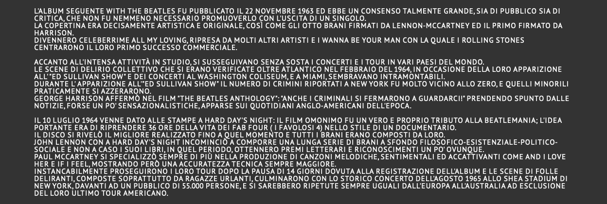  L'album seguente With the Beatles fu pubblicato il 22 novembre 1963 ed ebbe un consenso talmente grande, sia di pubblico sia di critica, che non fu nemmeno necessario promuoverlo con l'uscita di un singolo. La copertina era decisamente artistica e originale, così come gli otto brani firmati da Lennon-McCartney ed il primo firmato da Harrison. Divennero celeberrime All My Loving, ripresa da molti altri artisti e I Wanna Be Your Man con la quale i Rolling Stones centrarono il loro primo successo commerciale.   Accanto all'intensa attività in studio, si susseguivano senza sosta i concerti e i tour in vari Paesi del mondo. Le scene di delirio collettivo che si erano verificate oltre Atlantico nel febbraio del 1964, in occasione della loro apparizione all' "Ed Sullivan show" e dei concerti al Washington Coliseum, e a Miami, sembravano intramontabili. Durante l' apparizione all'"Ed Sullivan show" il numero di crimini riportati a New York fu molto vicino allo zero, e quelli minorili praticamente si azzerarono. George Harrison affermò nel film "The Beatles Anthology": "Anche i criminali si fermarono a guardarci!" prendendo spunto dalle notizie, forse un po' sensazionalistiche, apparse sui quotidiani anglo-americani dell'epoca.  Il 10 luglio 1964 venne dato alle stampe A Hard Day's Night: il film omonimo fu un vero e proprio tributo alla Beatlemania; l'idea portante era di riprendere 36 ore della vita dei Fab Four ( i favolosi 4) nello stile di un documentario. Il disco si rivelò il migliore realizzato fino a quel momento e tutti i brani erano composti da loro. John Lennon con A Hard Day's Night incominciò a comporre una lunga serie di brani a sfondo filosofico-esistenziale-politico-sociale e non a caso i suoi libri, in quel periodo, ottennero premi letterari e riconoscimenti un po' ovunque. Paul McCartney si specializzò sempre di più nella produzione di canzoni melodiche, sentimentali ed accattivanti come And I Love Her e If I Feel, mostrando però una accuratezza tecnica sempre maggiore. Instancabilmente proseguirono i loro tour dopo la pausa di 14 giorni dovuta alla registrazione dell'album e le scene di folle deliranti, composte soprattutto da ragazze urlanti, culminarono con lo storico concerto dell'agosto 1965 allo Shea Stadium di New York, davanti ad un pubblico di 55.000 persone, e si sarebbero ripetute sempre uguali dall'Europa all'Australia ad esclusione del loro ultimo tour americano. 