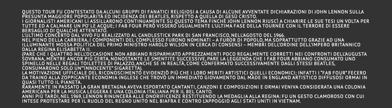  Questo tour fu contestato da alcuni gruppi di fanatici religiosi a causa di alcune avventate dichiarazioni di John Lennon sulla presunta maggiore popolarità ed incidenza dei Beatles, rispetto a quella di Gesù Cristo. I giornalisti americani li assillarono continuamente su questo tema finchè John Lennon riuscì a chiarire le sue tesi un volta per tutte ed a calmare un po' le acque; i Fab Four però vissero ugualmente l'ultima fase della tournèe con il terrore di essere bersaglio di qualche attentato. L'ultimo concerto dal vivo fu realizzato al Candlestick park di San Francisco, nell'agosto del 1966. Nel pieno della carriera, i componenti del complesso furono nominati – a furor di popolo, ma soprattutto grazie ad una illuminante mossa politica del Primo Ministro Harold Wilson in cerca di consensi – Membri dell’Ordine dell’Impero Britannico dalla regina Elisabetta II. (pare che i quattro nell’occasione non abbiano risparmiato apprezzamenti poco regalmente corretti nei confronti dell’augusta sovrana, mentre ancor più certa, nonostante le smentite successive, pare la leggenda che i Fab Four abbiano consumato uno spinello nelle regali toilettes di Palazzo, anche se in realtà, come confermato successivamente dagli stessi Beatles, consumarono solo un’”innocente” sigaretta). La motivazione ufficiale del riconoscimento evidenziò più che i loro meriti artistici quelli economici; infatti i “Fab Four” fecero da traino alla zoppicante economia inglese che trovò un immediato giovamento dal made in England artistico diffusosi ormai in quasi tutto il pianeta. Raramente in passato la Gran Bretagna aveva esportato cantanti, canzoni e composizioni e ormai veniva considerata una colonia americana per la musica leggera e una colonia italiana per il bel canto. Anni più tardi, nel 1969, Lennon rinuncerà alle onorificenze restituendo la medaglia alla regina: fu un gesto clamoroso con cui intese protestare per il ruolo del Regno Unito nel Biafra e contro l’appoggio agli Stati Uniti in Vietnam. 