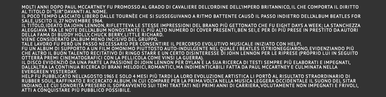  Molti anni dopo Paul McCartney fu promosso al grado di Cavaliere dell’Ordine dell’Impero Britannico, il che comporta il diritto al titolo di “Sir” davanti al nome. Il poco tempo lasciato libero dalle tournèe che si susseguivano a ritmo battente causò il passo indietro dell’album Beatles for Sale, uscito il 27 novembre 1964. Il titolo, ideato da John Lennon, rifletteva le stesse impressioni del brano più gettonato che fu Eight Days A Week; la stanchezza aleggiava tra le note dell’album nonostante il più alto numero di cover presenti, ben sei, e per di più prese in prestito da autori della fama di Buddy Holly, Chuck Berry, Little Richard. Viene considerato l’album meno incisivo del gruppo. Tale lavoro fu però un passo necessario per consentire il percorso evolutivo musicale iniziato con Help!. Fu un album di supporto a un film omonimo piuttosto auto-indulgente nel quale i Beatles istrioneggiarono, evidenziando più che altro il buon talento recitativo di Ringo Starr e un certo disinteresse di John Lennon per le riprese (proprio lui in seguito otterrà premi cinematografici con la pellicola Come vinsi la guerra). Il disco evidenziò da una parte la passione di John Lennon per Dylan e la sua ricerca di testi sempre più elaborati e impegnati, dall’altra la continua ricerca di brani melodici, romantici, ma indimenticabili fatta da Paul McCartney e culminata nella evergreen Yesterday. Help fu pubblicato nell’agosto 1965 e solo 4 mesi più tardi la loro evoluzione artistica li portò al risultato straordinario di Rubber Soul, raffinato e ricercato album, in cui compare per la prima volta nella musica leggera occidentale il suono del sitar indiano, le cui sonorità presero il sopravvento sui temi trattati nei primi anni di carriera, volutamente non impegnati e frivoli, atti a conquistare più pubblico possibile. 