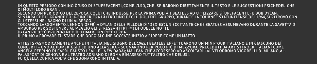  In questo periodo cominciò ‘uso di stupefacenti, come l’LSD, che ispirarono direttamente il testo e le suggestioni psichedeliche di molti loro brani. Secondo un periodico dell’epoca, colui che indusse, per la prima volta, i Beatles ad utilizzare stupefacenti, fu Bob Dylan. Si narra che il grande folk-singer, tra l’altro uno degli idoli del gruppo, durante la tournèe statunitense del 1964, si ritrovò con gli stessi nel bagno di un albergo. Toccando l’argomento, Lennon offrì a Dylan delle pillole di “Dexies”, un eccitante che i Beatles assumevano durante la gavetta di Amburgo per sostenere al meglio gli stressanti ritmi di quelle notti. Dylan rifiutò proponendo di fumare un po’ di erba. Il primo a provare fu Starr che dopo alcune boccate iniziò a ridere come un matto.  Attesi spasmodicamente anche in Italia, nel giugno del 1965, i Beatles effettuarono un mini-tour italiano e in ciascuno dei concerti – uno al pomeriggio ed uno alla sera – suonarono per poco più di mezz’ora (preceduti da artisti rock italiani come Angela, Peppino Di Capri, Fausto Leali e i New Dada); ma i fan che accorsero ad ascoltarli al Velodromo Vigorelli di Milano, al Palasport di Genova e al Teatro Adriano di Roma rimasero tutt’altro che delusi. Fu quella l’unica volta che suonarono in Italia. 
