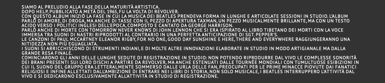  Siamo al preludio alla fase della maturità artistica. Dopo Help, pubblicato a metà del 1965, fu la volta di Revolver. Con questo album iniziò la fase in cui la musica dei Beatles prendeva forma in lunghe e articolate sessioni in studio. L’album parlò di amore, di droga, ma anche di tasse con il pezzo di apertura Taxman, un pezzo musicalmente brillante, ma con un testo acido verso i politici inglesi dell'epoca, composto e cantato da George Harrison. Parlò anche di morte con Tomorrow never knows di John Lennon che si era ispirato al Libro tibetano dei morti con la voce immersa tra suoni di nastri riprodotti al contrario in una perfetta anticipazione di Sgt. Pepper's. Le canzoni di Paul McCartney Eleanor Rigby, For no one, Good day sunshine e Here, there and everywhere raggiungeranno una nitidezza non più eguagliata. I suoni si arricchiscono di strumenti indiani, e di molte altre innovazioni elaborate in studio in modo artigianale ma dalla grande resa finale. Cominciarono gli anni delle lunghe sedute di registrazione in studio: non potendo riprodurre dal vivo le complesse sonorità dei brani presenti sui loro dischi a partire da Revolver, ma anche estenuati dalle tournèe mondiali con tumultuose esibizioni in cui il suono del gruppo era letteralmente sommerso dalle urla delle fan, preocupati per le prime minacce piovute dai fanatici religiosi e infine allettati dall'ambizione di entrare nei libri di storia, non solo musicale, i Beatles interruppero l'attività dal vivo e si dedicarono esclusivamente all'attività in studio di registrazione. 