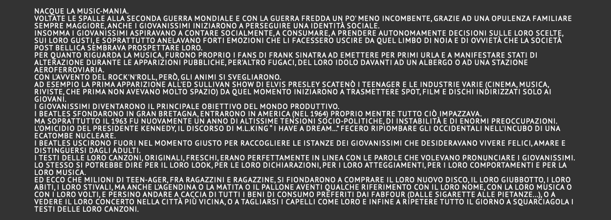 nacque la music-mania. Voltate le spalle alla seconda guerra mondiale e con la guerra fredda un po' meno incombente, grazie ad una opulenza familiare sempre maggiore, anche i giovanissimi iniziarono a perseguire una identità sociale. Insomma i giovanissimi aspiravano a contare socialmente, a consumare, a prendere autonomamente decisioni sulle loro scelte, sui loro gusti, e soprattutto anelavano forti emozioni che li facessero uscire da quel limbo di noia e di ovvietà che la società post bellica sembrava prospettare loro. Per quanto riguarda la musica, furono proprio i fans di Frank Sinatra ad emettere per primi urla e a manifestare stati di alterazione durante le apparizioni pubbliche, per'altro fugaci, del loro idolo davanti ad un albergo o ad una stazione aeroferroviaria. Con l'avvento del rock'n'roll, però, gli animi si svegliarono. Ad esempio la prima apparizione all'Ed Sullivan Show di Elvis Presley scatenò i teenager e le industrie varie (cinema, musica, riviste, che prima non avevano molto spazio) da quel momento iniziarono a trasmettere spot, film e dischi indirizzati solo ai giovani. I giovanissimi diventarono il principale obiettivo del mondo produttivo. I Beatles sfondarono in Gran Bretagna, entrarono in America (nel 1964) proprio mentre tutto ciò impazzava. Ma soprattutto il 1963 fu nuovamente un anno di altissime tensioni socio-politiche, di instabilità e di enormi preoccupazioni. L'omicidio del presidente Kennedy, il discorso di M.L.King “ I have a dream…” fecero ripiombare gli occidentali nell'incubo di una ecatombe nucleare. I Beatles uscirono fuori nel momento giusto per raccogliere le istanze dei giovanissimi che desideravano vivere felici, amare e distinguersi dagli adulti. I testi delle loro canzoni, originali, freschi, erano perfettamente in linea con le parole che volevano pronunciare i giovanissimi. Lo stesso si potrebbe dire per il loro look, per le loro dichiarazioni, per i loro atteggiamenti, per i loro comportamenti e per la loro musica. Ed ecco che milioni di teen-ager, fra ragazzini e ragazzine, si fiondarono a comprare il loro nuovo disco, il loro giubbotto, i loro abiti, i loro stivali, ma anche l'agendina o la matita o il pallone aventi qualche riferimento con il loro nome, con la loro musica o con i loro volti, e persino andare a caccia di tutti i beni di consumo preferiti dai FabFour (dalle sigarette alle pietanze...), o a vedere il loro concerto nella città più vicina, o a tagliarsi i capelli come loro e infine a ripetere tutto il giorno a squarciagola i testi delle loro canzoni. 