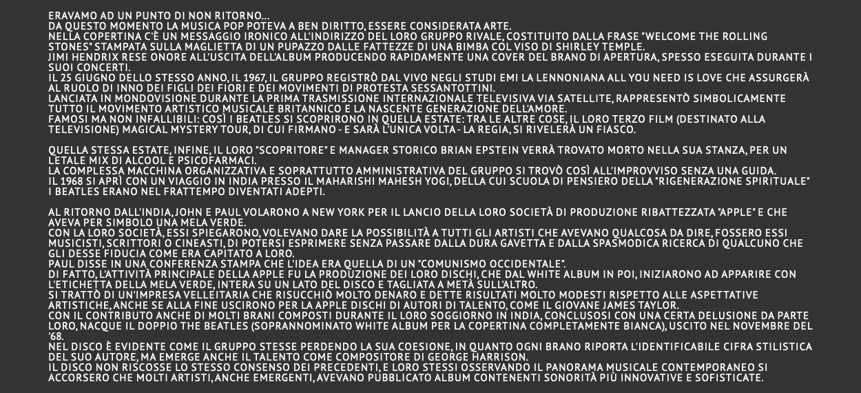 eravamo ad un punto di non ritorno... da questo momento la musica pop poteva a ben diritto, essere considerata arte. Nella copertina c'è un messaggio ironico all'indirizzo del loro gruppo rivale, costituito dalla frase "Welcome The Rolling Stones" stampata sulla maglietta di un pupazzo dalle fattezze di una bimba col viso di Shirley Temple. Jimi Hendrix rese onore all'uscita dell'album producendo rapidamente una cover del brano di apertura, spesso eseguita durante i suoi concerti. Il 25 giugno dello stesso anno, il 1967, il gruppo registrò dal vivo negli studi EMI la lennoniana All You Need Is Love che assurgerà al ruolo di inno dei figli dei fiori e dei movimenti di protesta sessantottini. Lanciata in mondovisione durante la prima trasmissione internazionale televisiva via satellite, rappresentò simbolicamente tutto il movimento artistico musicale britannico e la nascente generazione dell'amore. Famosi ma non infallibili: così i Beatles si scoprirono in quella estate: tra le altre cose, il loro terzo film (destinato alla televisione) Magical Mystery Tour, di cui firmano - e sarà l'unica volta - la regia, si rivelerà un fiasco. Quella stessa estate, infine, il loro "scopritore" e manager storico Brian Epstein verrà trovato morto nella sua stanza, per un letale mix di alcool e psicofarmaci. La complessa macchina organizzativa e soprattutto amministrativa del gruppo si trovò così all'improvviso senza una guida. Il 1968 si aprì con un viaggio in India presso il Maharishi Mahesh Yogi, della cui scuola di pensiero della "Rigenerazione spirituale" i Beatles erano nel frattempo diventati adepti. Al ritorno dall'India, John e Paul volarono a New York per il lancio della loro società di produzione ribattezzata "Apple" e che aveva per simbolo una mela verde. Con la loro società, essi spiegarono, volevano dare la possibilità a tutti gli artisti che avevano qualcosa da dire, fossero essi musicisti, scrittori o cineasti, di potersi esprimere senza passare dalla dura gavetta e dalla spasmodica ricerca di qualcuno che gli desse fiducia come era capitato a loro. Paul disse in una conferenza stampa che l'idea era quella di un "comunismo occidentale". Di fatto, l'attività principale della Apple fu la produzione dei loro dischi, che dal White Album in poi, iniziarono ad apparire con l'etichetta della mela verde, intera su un lato del disco e tagliata a metà sull'altro. Si trattò di un'impresa velleitaria che risucchiò molto denaro e dette risultati molto modesti rispetto alle aspettative artistiche, anche se alla fine uscirono per la Apple dischi di autori di talento, come il giovane James Taylor. Con il contributo anche di molti brani composti durante il loro soggiorno in India, conclusosi con una certa delusione da parte loro, nacque il doppio The Beatles (soprannominato White Album per la copertina completamente bianca), uscito nel novembre del '68. Nel disco è evidente come il gruppo stesse perdendo la sua coesione, in quanto ogni brano riporta l'identificabile cifra stilistica del suo autore, ma emerge anche il talento come compositore di George Harrison. Il disco non riscosse lo stesso consenso dei precedenti, e loro stessi osservando il panorama musicale contemporaneo si accorsero che molti artisti, anche emergenti, avevano pubblicato album contenenti sonorità più innovative e sofisticate. 