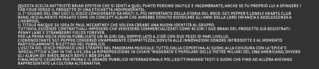  (questa scelta rattristò Brian Epstein che si sentì a quel punto persino inutile e ingombrante, anche se fu proprio lui a spingere i Fab Four verso il progetto di una etichetta indipendente). Il 1° giugno del 1967 uscì il disco considerato da molti il più importante della storia del rock: Sgt. Pepper's Lonely Hearts Club Band, inizialmente pensato come un concept album che avrebbe dovuto rievocare gli anni della loro infanzia e adolescenza a Liverpool. Il titolo nacque su idea di Paul McCartney che voleva creare una nuova identità al gruppo. Tuttavia, esigenze contrattuali imposero che venissero commercializzati come 45 giri i due brani del progetto già registrati: Penny Lane e Strawberry Fields Forever. Per la prima volta veniva pubblicato un 45 giri dal doppio lato A, cioè con due pezzi di pari livello. Ciononostante Sgt. Pepper conservò un'apparente compattezza, dovuta alle innovazioni sonore introdotte e al momento particolarmente ricettivo del pubblico. L'uscita del disco provocò uno strappo nel panorama musicale: tutto, dalla copertina, ai suoni, alla chiusura con la "epica" e "apocalittica" A Day in the Life, era la riproposizione in chiave "moderata" e popolare delle pietre miliari del 1966 americano, ovvero gli album dei Birds, Beach Boys e Bob Dylan. Finalmente l'Europa per prima e il grande pubblico internazionale poi, legittimavano testi e suoni che fino ad allora avevano rappresentato la cultura alternativa. 