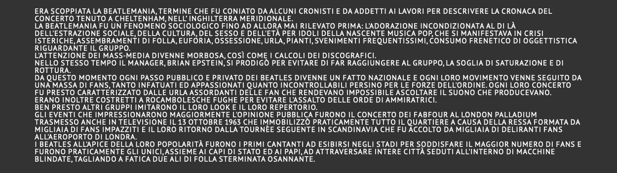  era scoppiata la beatlemania, termine che fu coniato da alcuni cronisti e da addetti ai lavori per descrivere la cronaca del concerto tenuto a Cheltenham, nell’ Inghilterra meridionale. La Beatlemania fu un fenomeno sociologico fino ad allora mai rilevato prima: l'adorazione incondizionata al di là dell'estrazione sociale, della cultura, del sesso e dell'età per idoli della nascente musica pop, che si manifestava in crisi isteriche, assembramenti di folla, euforia, ossessione, urla, pianti, svenimenti frequentissimi, consumo frenetico di oggettistica riguardante il gruppo. L'attenzione dei mass-media divenne morbosa, così come i calcoli dei discografici. Nello stesso tempo il manager, Brian Epstein, si prodigò per evitare di far raggiungere al gruppo, la soglia di saturazione e di rottura. Da questo momento ogni passo pubblico e privato dei Beatles divenne un fatto nazionale e ogni loro movimento venne seguito da una massa di fans, tanto infatuati ed appassionati quanto incontrollabili persino per le forze dell'ordine. Ogni loro concerto fu presto caratterizzato dalle urla assordanti delle fan che rendevano impossibile ascoltare il suono che producevano. Erano inoltre costretti a rocambolesche fughe per evitare l'assalto delle orde di ammiratrici. Ben presto altri gruppi imitarono il loro look e il loro repertorio. Gli eventi che impressionarono maggiormente l'opinione pubblica furono il concerto dei FabFour al London Palladium trasmesso anche in televisione il 13 ottobre 1963 che immobilizzò praticamente tutto il quartiere a causa della ressa formata da migliaia di fans impazziti e il loro ritorno dalla tournèe seguente in Scandinavia che fu accolto da migliaia di deliranti fans all'aeroporto di Londra. I Beatles all'apice della loro popolarità furono i primi cantanti ad esibirsi negli stadi per soddisfare il maggior numero di fans e furono praticamente gli unici, assieme ai capi di stato ed ai papi, ad attraversare intere città seduti all'interno di macchine blindate, tagliando a fatica due ali di folla sterminata osannante. 
