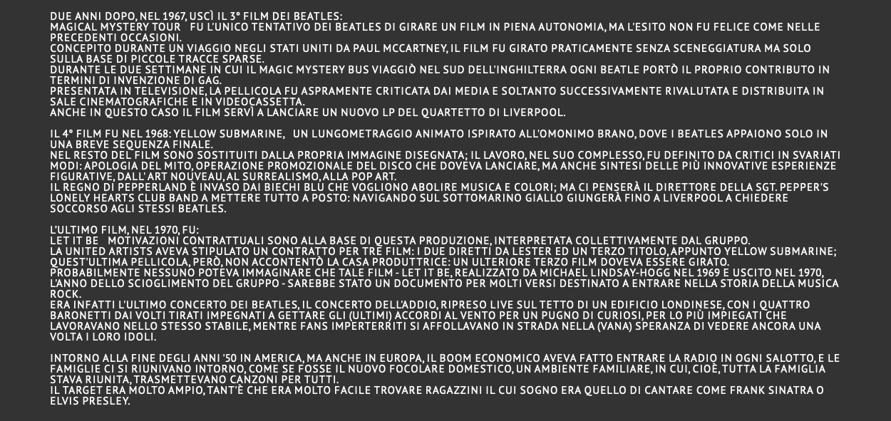  Due anni dopo, nel 1967, uscì il 3° film dei Beatles: Magical Mystery Tour Fu l'unico tentativo dei Beatles di girare un film in piena autonomia, ma l'esito non fu felice come nelle precedenti occasioni. Concepito durante un viaggio negli Stati Uniti da Paul McCartney, il film fu girato praticamente senza sceneggiatura ma solo sulla base di piccole tracce sparse. Durante le due settimane in cui il Magic Mystery Bus viaggiò nel sud dell'Inghilterra ogni Beatle portò il proprio contributo in termini di invenzione di gag. Presentata in televisione, la pellicola fu aspramente criticata dai media e soltanto successivamente rivalutata e distribuita in sale cinematografiche e in videocassetta. Anche in questo caso il film servì a lanciare un nuovo LP del quartetto di Liverpool.  Il 4° film fu nel 1968: Yellow Submarine, un lungometraggio animato ispirato all'omonimo brano, dove i Beatles appaiono solo in una breve sequenza finale. Nel resto del film sono sostituiti dalla propria immagine disegnata; il lavoro, nel suo complesso, fu definito da critici in svariati modi: apologia del mito, operazione promozionale del disco che doveva lanciare, ma anche sintesi delle più innovative esperienze figurative, dall' Art Nouveau, al Surrealismo, alla Pop art. Il regno di Pepperland è invaso dai biechi blu che vogliono abolire musica e colori; ma ci penserà il direttore della Sgt. Pepper's Lonely Hearts Club Band a mettere tutto a posto: navigando sul Sottomarino giallo giungerà fino a Liverpool a chiedere soccorso agli stessi Beatles.  L’ultimo film, nel 1970, fu: Let it be Motivazioni contrattuali sono alla base di questa produzione, interpretata collettivamente dal gruppo. La United Artists aveva stipulato un contratto per tre film: i due diretti da Lester ed un terzo titolo, appunto Yellow Submarine; quest'ultima pellicola, però, non accontentò la casa produttrice: un ulteriore terzo film doveva essere girato. Probabilmente nessuno poteva immaginare che tale film - Let it Be, realizzato da Michael Lindsay-Hogg nel 1969 e uscito nel 1970, l'anno dello scioglimento del gruppo - sarebbe stato un documento per molti versi destinato a entrare nella storia della musica rock. Era infatti l'Ultimo concerto dei Beatles, il concerto dell'addio, ripreso live sul tetto di un edificio londinese, con i quattro baronetti dai volti tirati impegnati a gettare gli (ultimi) accordi al vento per un pugno di curiosi, per lo più impiegati che lavoravano nello stesso stabile, mentre fans imperterriti si affollavano in strada nella (vana) speranza di vedere ancora una volta i loro idoli. Intorno alla fine degli anni '50 in America, ma anche in Europa, il boom economico aveva fatto entrare la radio in ogni salotto, e le famiglie ci si riunivano intorno, come se fosse il nuovo focolare domestico, un ambiente familiare, in cui, cioè, tutta la famiglia stava riunita, trasmettevano canzoni per tutti. Il target era molto ampio, tant'è che era molto facile trovare ragazzini il cui sogno era quello di cantare come Frank Sinatra o Elvis Presley. 