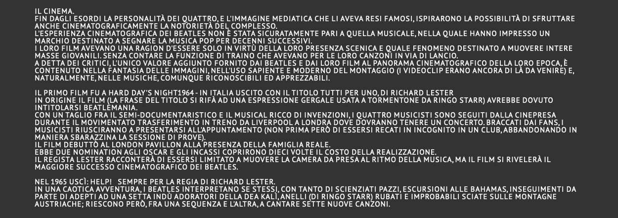  il cinema. Fin dagli esordi la personalità dei quattro, e l'immagine mediatica che li aveva resi famosi, ispirarono la possibilità di sfruttare anche cinematograficamente la notorietà del complesso. L'esperienza cinematografica dei Beatles non è stata sicuratamente pari a quella musicale, nella quale hanno impresso un marchio destinato a segnare la musica pop per decenni successivi. I loro film avevano una ragion d'essere solo in virtù della loro presenza scenica e quale fenomeno destinato a muovere intere masse giovanili. Senza contare la funzione di traino che avevano per le loro canzoni in via di lancio. A detta dei critici, l'unico valore aggiunto fornito dai Beatles e dai loro film al panorama cinematografico della loro epoca, è contenuto nella fantasia delle immagini, nell'uso sapiente e moderno del montaggio (i videoclip erano ancora di là da venire) e, naturalmente, nelle musiche, comunque riconoscibili ed apprezzabili.  Il primo film fu A Hard Day's Night1964 - In Italia uscito con il titolo Tutti per uno, di Richard Lester In origine il film (la frase del titolo si rifà ad una espressione gergale usata a tormentone da Ringo Starr) avrebbe dovuto intitolarsi Beatlemania. Con un taglio fra il semi-documentaristico e il musical ricco di invenzioni, i quattro musicisti sono seguiti dalla cinepresa durante il movimentato trasferimento in treno da Liverpool a Londra dove dovranno tenere un concerto. Braccati dai fans, i musicisti riusciranno a presentarsi all'appuntamento (non prima però di essersi recati in incognito in un club, abbandonando in maniera sbarazzina la sessione di prove). Il film debuttò al London Pavillon alla presenza della famiglia reale. Ebbe due nomination agli Oscar e gli incassi coprirono dieci volte il costo della realizzazione. Il regista Lester racconterà di essersi limitato a muovere la camera da presa al ritmo della musica, ma il film si rivelerà il maggiore successo cinematografico dei Beatles.  Nel 1965 uscì: Help! Sempre per la regia di Richard Lester. In una caotica avventura, i Beatles interpretano se stessi, con tanto di scienziati pazzi, escursioni alle Bahamas, inseguimenti da parte di adepti ad una setta indù adoratori della Dea Kalì, anelli (di Ringo Starr) rubati e improbabili sciate sulle montagne austriache; riescono però, fra una sequenza e l'altra, a cantare sette nuove canzoni. 