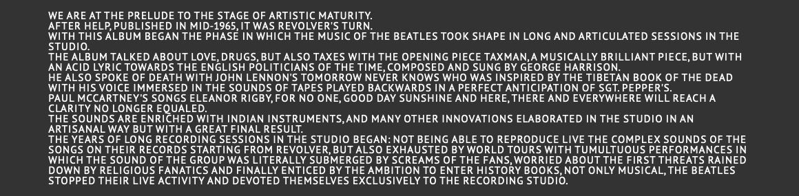  We are at the prelude to the stage of artistic maturity. After Help, published in mid-1965, it was Revolver's turn. With this album began the phase in which the music of the Beatles took shape in long and articulated sessions in the studio. The album talked about love, drugs, but also taxes with the opening piece Taxman, a musically brilliant piece, but with an acid lyric towards the English politicians of the time, composed and sung by George Harrison. He also spoke of death with John Lennon's Tomorrow Never Knows who was inspired by the Tibetan Book of the Dead with his voice immersed in the sounds of tapes played backwards in a perfect anticipation of Sgt. Pepper's. Paul McCartney's songs Eleanor Rigby, For no one, Good day sunshine and Here, there and everywhere will reach a clarity no longer equaled. The sounds are enriched with Indian instruments, and many other innovations elaborated in the studio in an artisanal way but with a great final result. The years of long recording sessions in the studio began: not being able to reproduce live the complex sounds of the songs on their records starting from Revolver, but also exhausted by world tours with tumultuous performances in which the sound of the group was literally submerged by screams of the fans, worried about the first threats rained down by religious fanatics and finally enticed by the ambition to enter history books, not only musical, the Beatles stopped their live activity and devoted themselves exclusively to the recording studio. 