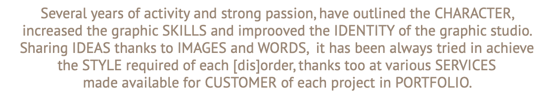 Several years of activity and strong passion, have outlined the CHARACTER,  increased the graphic SKILLS and improoved the IDENTITY of the graphic studio. Sharing IDEAS thanks to IMAGES and WORDS, it has been always tried in achieve the STYLE required of each [dis]order, thanks too at various SERVICES made available for CUSTOMER of each project in PORTFOLIO.