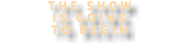 THE SHOW IS GOING TO BEGIN