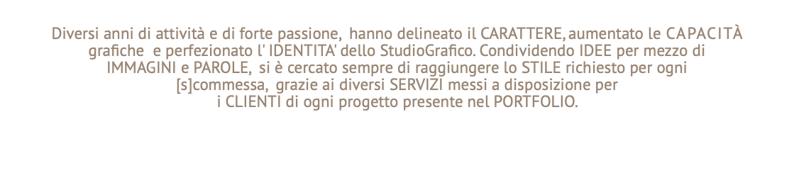 Diversi anni di attività e di forte passione, hanno delineato il CARATTERE, aumentato le CAPACITà grafiche e perfezionato l' IDENTITA' dello StudioGrafico. Condividendo IDEE per mezzo di IMMAGINI e PAROLE, si è cercato sempre di raggiungere lo STILE richiesto per ogni [s]commessa, grazie ai diversi SERVIZI messi a disposizione per i CLIENTI di ogni progetto presente nel PORTFOLIO.